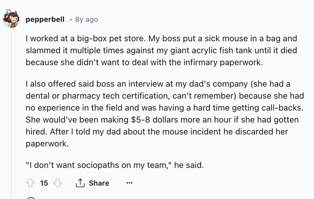 document - pepperbell 8y ago I worked at a bigbox pet store. My boss put a sick mouse in a bag and slammed it multiple times against my giant acrylic fish tank until it died because she didn't want to deal with the infirmary paperwork. I also offered said